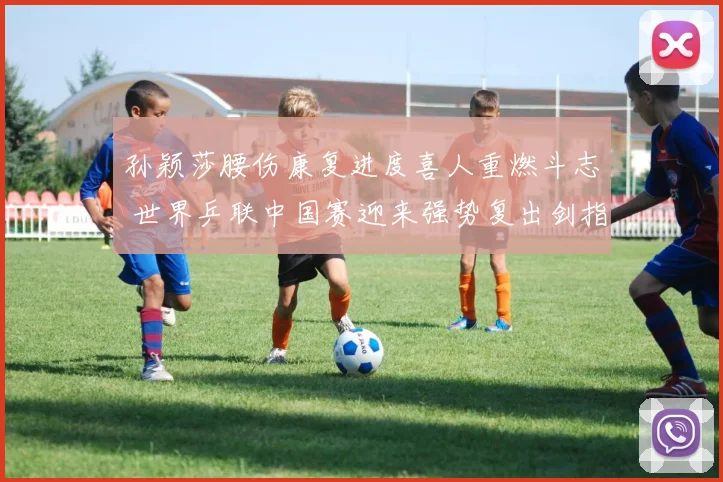 孙颖莎腰伤康复进度喜人重燃斗志 世界乒联中国赛迎来强势复出剑指巅峰