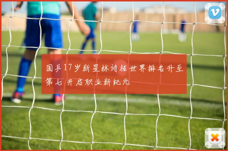 国乒17岁新星林诗栋世界排名升至第七 开启职业新纪元