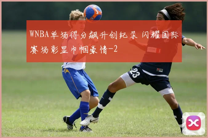 WNBA单场得分飙升创纪录 闪耀国际赛场彰显巾帼豪情