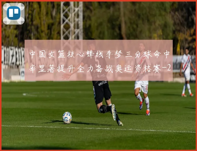中国女篮核心锋线李梦三分球命中率显著提升全力备战奥运资格赛