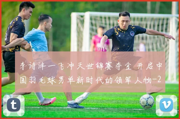 李诗沣一飞冲天世锦赛夺金 开启中国羽毛球男单新时代的领军人物