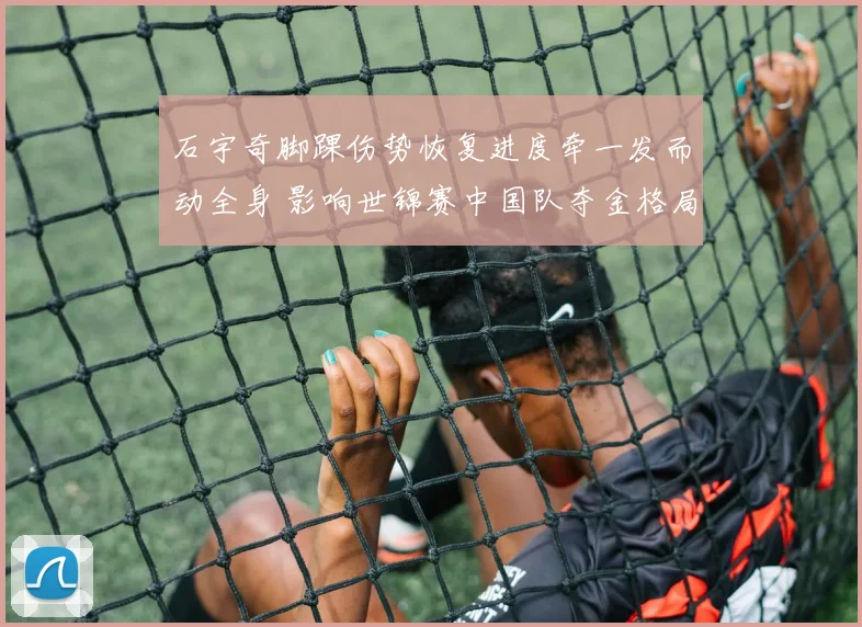 石宇奇脚踝伤势恢复进度牵一发而动全身 影响世锦赛中国队夺金格局