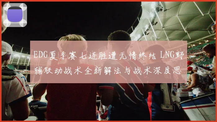 EDG夏季赛七连胜遭无情终结 LNG野辅联动战术全新解法与战术深度思考