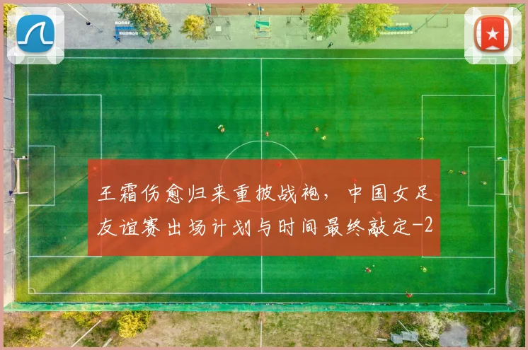 王霜伤愈归来重披战袍，中国女足友谊赛出场计划与时间最终敲定