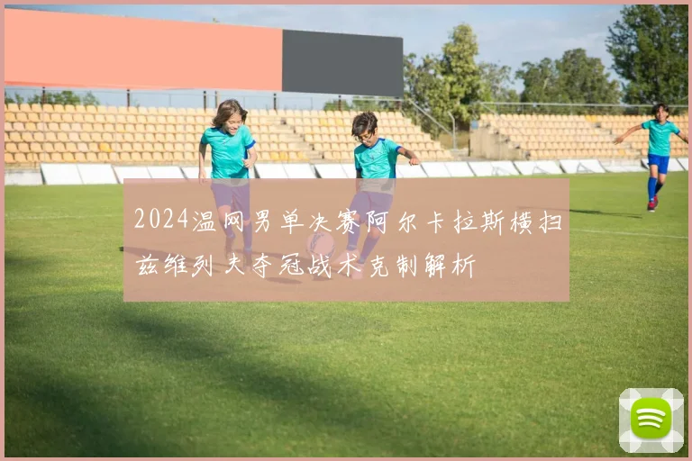 2024温网男单决赛阿尔卡拉斯横扫兹维列夫夺冠战术克制解析