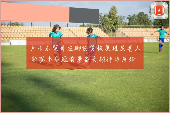 卢卡东契奇左脚伤势恢复进度喜人 新赛季争冠前景备受期待与看好
