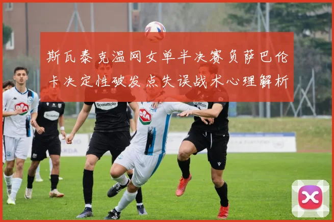 斯瓦泰克温网女单半决赛负萨巴伦卡决定性破发点失误战术心理解析