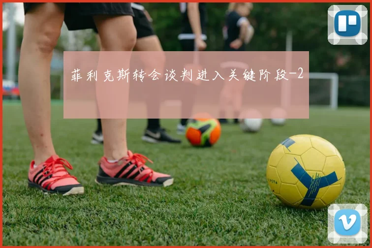 菲利克斯转会谈判进入关键阶段