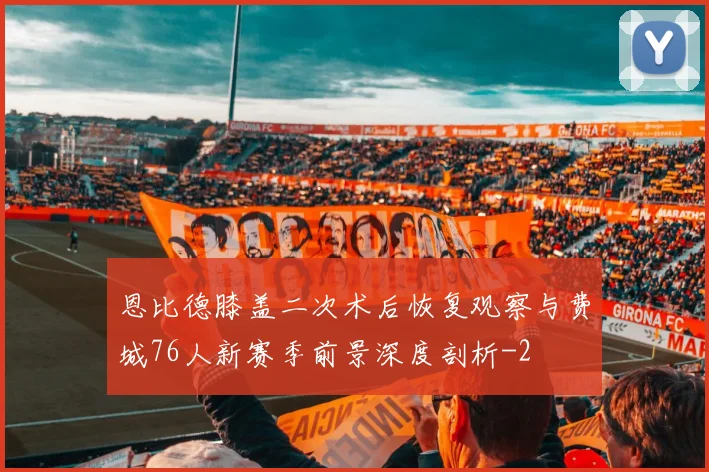 恩比德膝盖二次术后恢复观察与费城76人新赛季前景深度剖析
