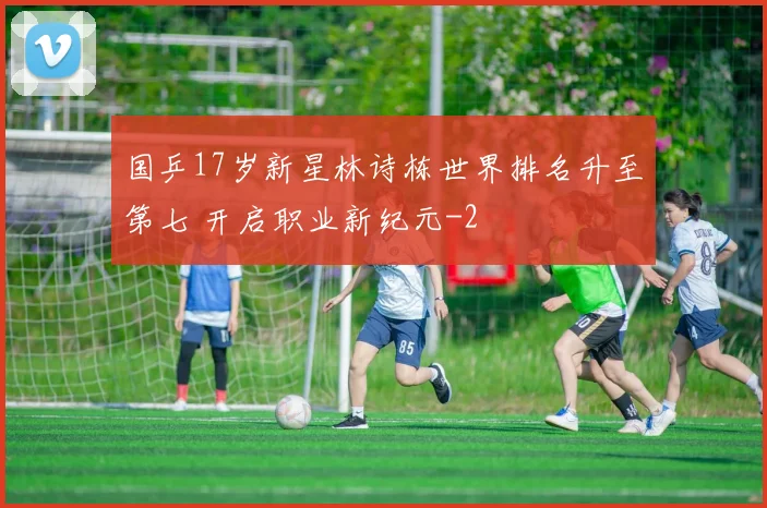 国乒17岁新星林诗栋世界排名升至第七 开启职业新纪元