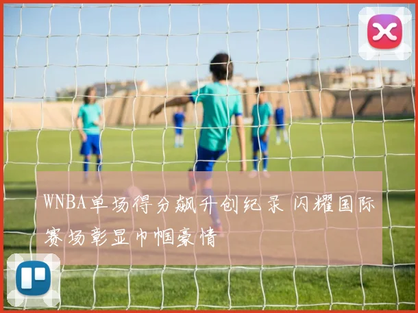 WNBA单场得分飙升创纪录 闪耀国际赛场彰显巾帼豪情
