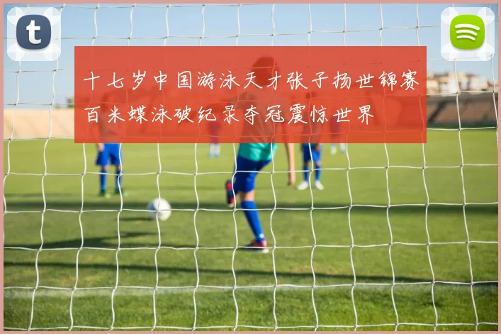 十七岁中国游泳天才张子扬世锦赛百米蝶泳破纪录夺冠震惊世界
