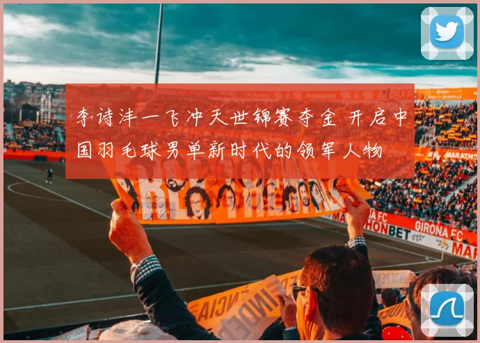李诗沣一飞冲天世锦赛夺金 开启中国羽毛球男单新时代的领军人物