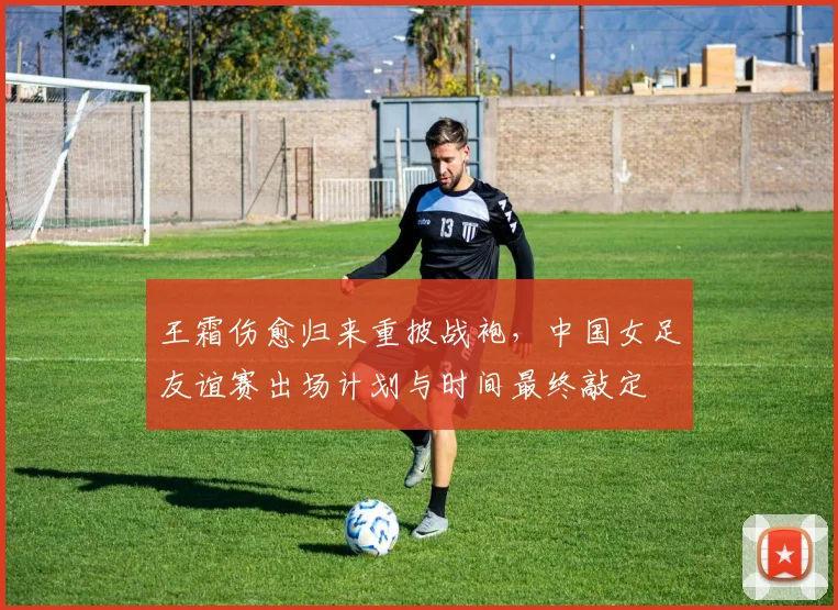 王霜伤愈归来重披战袍，中国女足友谊赛出场计划与时间最终敲定