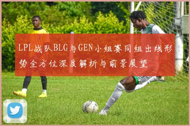 LPL战队BLG与GEN小组赛同组出线形势全方位深度解析与前景展望