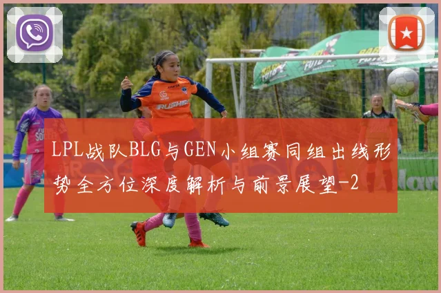 LPL战队BLG与GEN小组赛同组出线形势全方位深度解析与前景展望